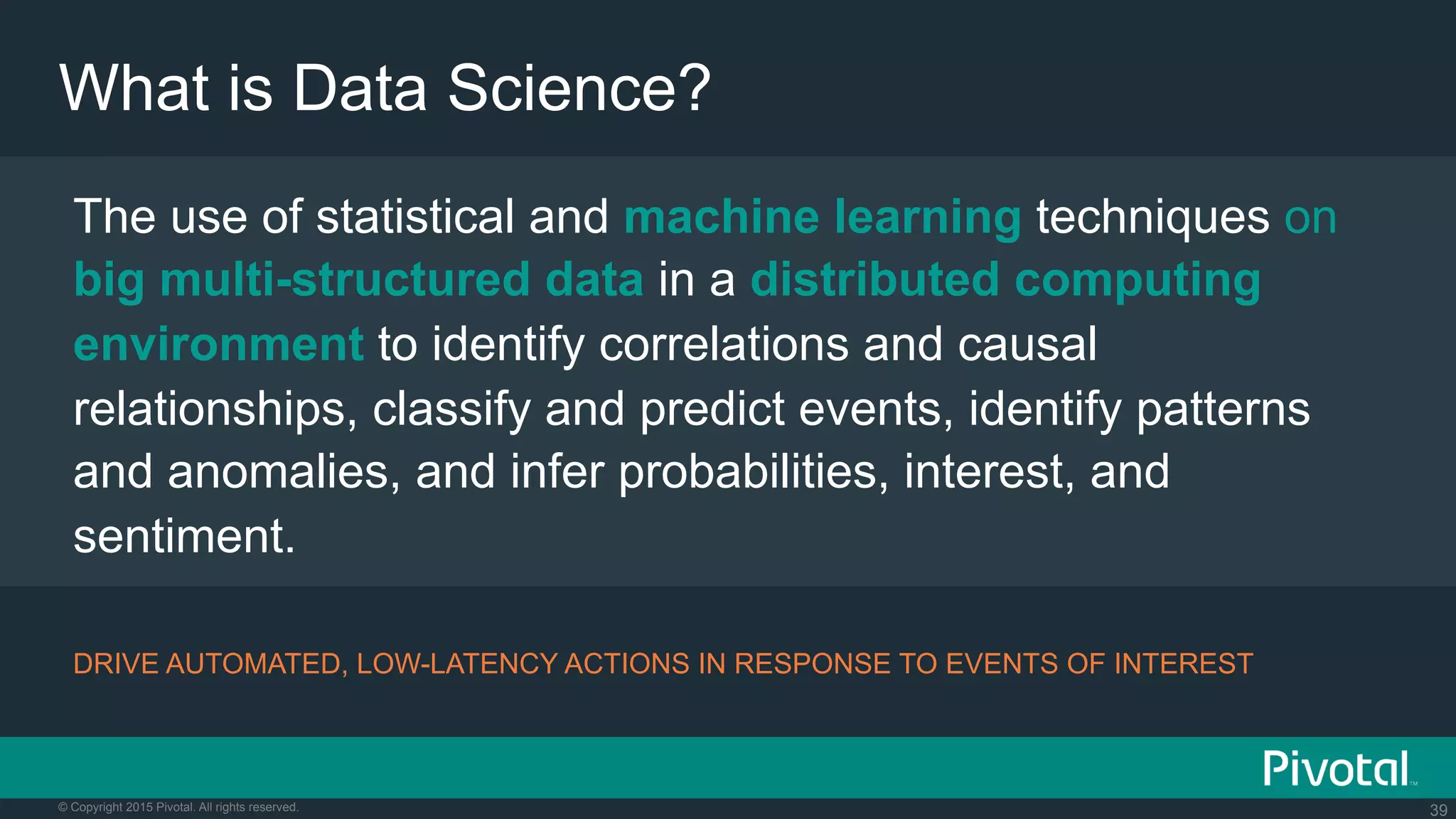 39© Copyright 2015 Pivotal. All rights reserved.
What is Data Science?
The use of statistical and machine learning techniques on
big multi-structured data in a distributed computing
environment to identify correlations and causal
relationships, classify and predict events, identify patterns
and anomalies, and infer probabilities, interest, and
sentiment.
DRIVE AUTOMATED, LOW-LATENCY ACTIONS IN RESPONSE TO EVENTS OF INTEREST
 