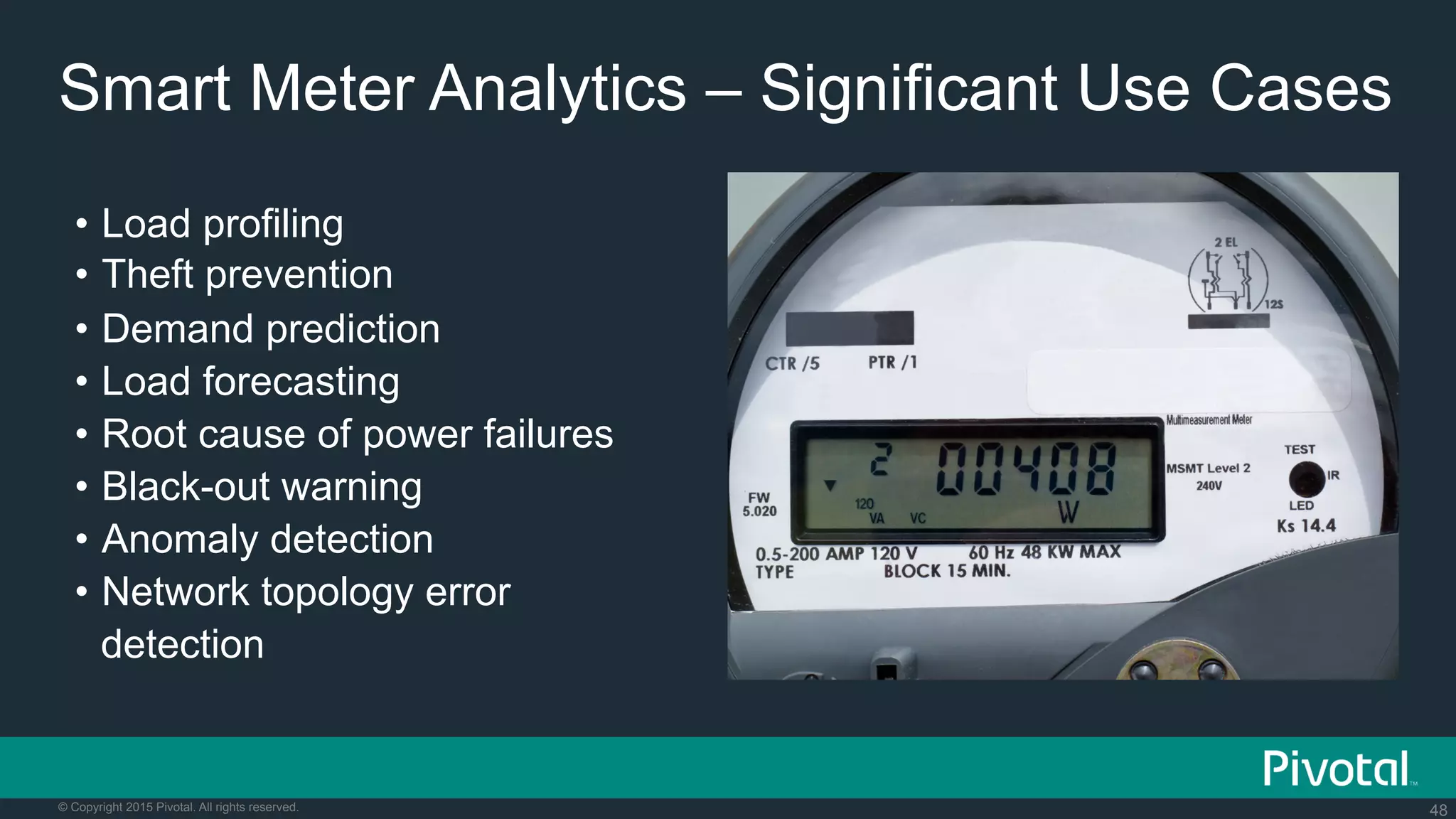 48© Copyright 2015 Pivotal. All rights reserved.
Smart Meter Analytics – Significant Use Cases
•  Load profiling
•  Theft prevention
•  Demand prediction
•  Load forecasting
•  Root cause of power failures
•  Black-out warning
•  Anomaly detection
•  Network topology error
detection
 