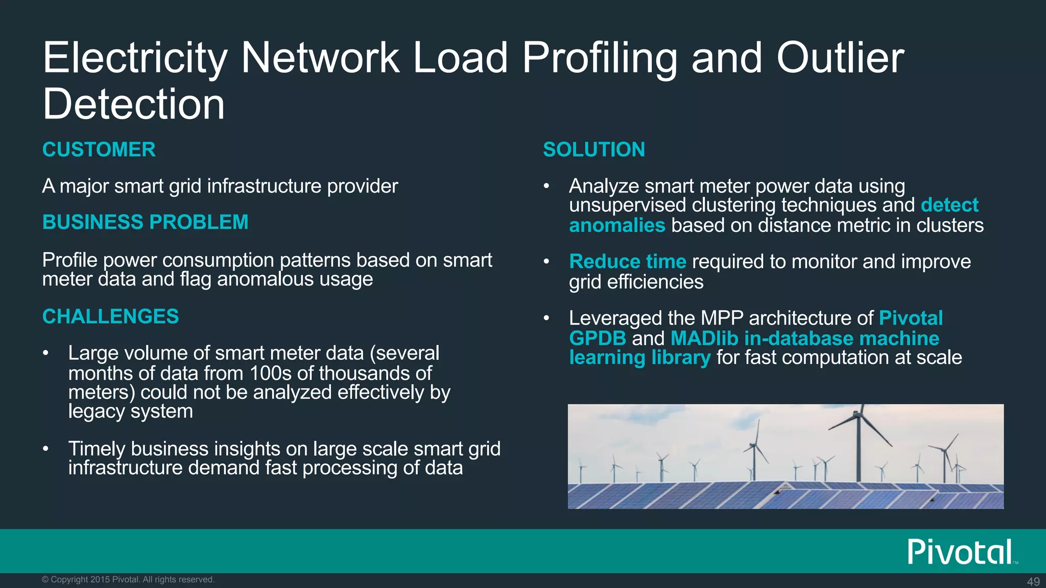 49© Copyright 2015 Pivotal. All rights reserved.
SOLUTION
•  Analyze smart meter power data using
unsupervised clustering techniques and detect
anomalies based on distance metric in clusters
•  Reduce time required to monitor and improve
grid efficiencies
•  Leveraged the MPP architecture of Pivotal
GPDB and MADlib in-database machine
learning library for fast computation at scale
Electricity Network Load Profiling and Outlier
Detection
CUSTOMER
A major smart grid infrastructure provider
BUSINESS PROBLEM
Profile power consumption patterns based on smart
meter data and flag anomalous usage
CHALLENGES
•  Large volume of smart meter data (several
months of data from 100s of thousands of
meters) could not be analyzed effectively by
legacy system
•  Timely business insights on large scale smart grid
infrastructure demand fast processing of data
 