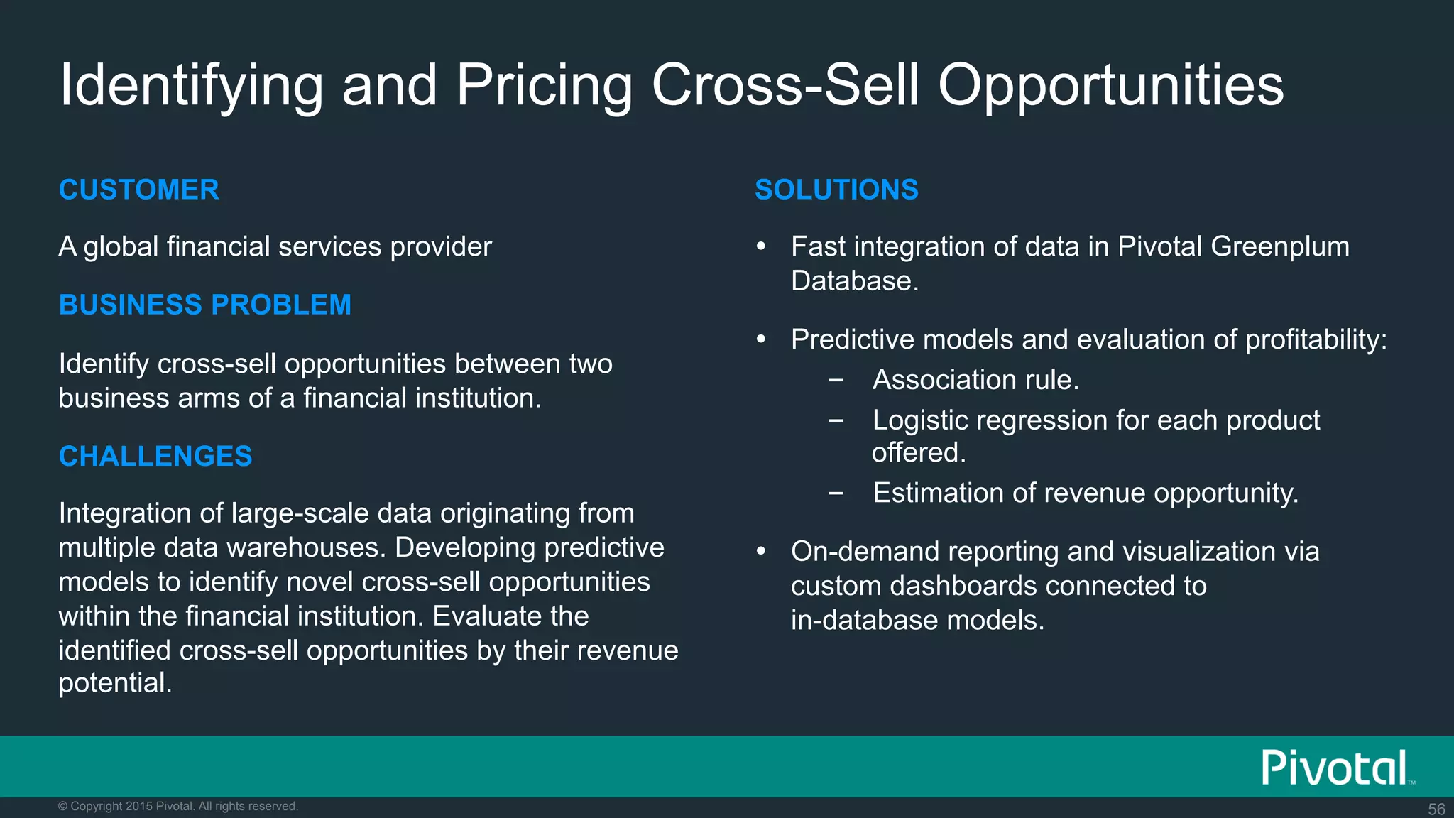 56© Copyright 2015 Pivotal. All rights reserved.
Identifying and Pricing Cross-Sell Opportunities
CUSTOMER
A global financial services provider
BUSINESS PROBLEM
Identify cross-sell opportunities between two
business arms of a financial institution.
CHALLENGES
Integration of large-scale data originating from
multiple data warehouses. Developing predictive
models to identify novel cross-sell opportunities
within the financial institution. Evaluate the
identified cross-sell opportunities by their revenue
potential.
SOLUTIONS
Ÿ  Fast integration of data in Pivotal Greenplum
Database.
Ÿ  Predictive models and evaluation of profitability:
–  Association rule.
–  Logistic regression for each product
offered.
–  Estimation of revenue opportunity.
Ÿ  On-demand reporting and visualization via
custom dashboards connected to
in-database models.
 