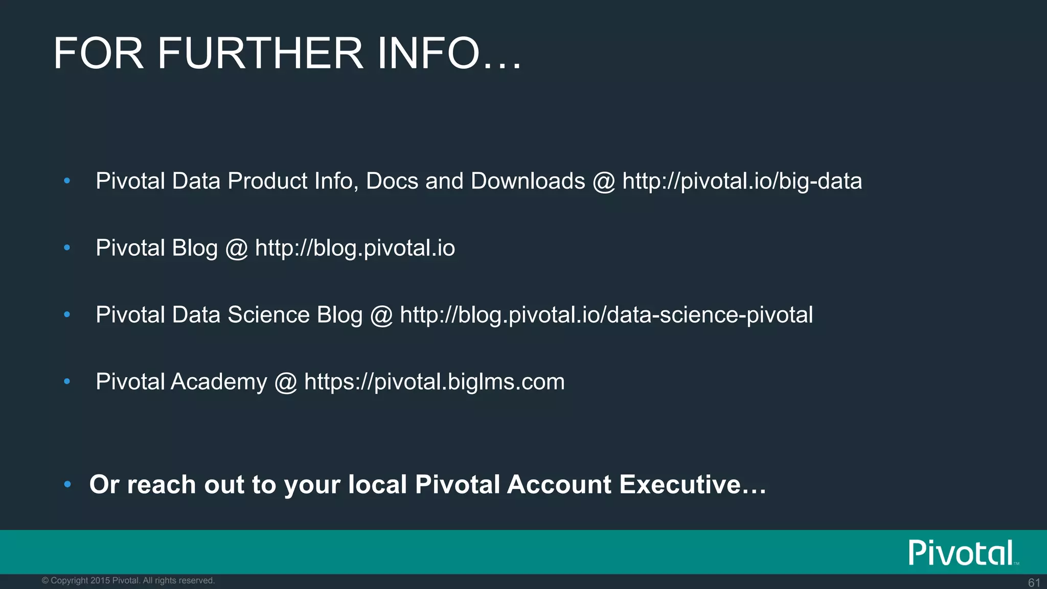 61© Copyright 2015 Pivotal. All rights reserved.
FOR FURTHER INFO…
•  Pivotal Data Product Info, Docs and Downloads @ http://pivotal.io/big-data
•  Pivotal Blog @ http://blog.pivotal.io
•  Pivotal Data Science Blog @ http://blog.pivotal.io/data-science-pivotal
•  Pivotal Academy @ https://pivotal.biglms.com
•  Or reach out to your local Pivotal Account Executive…
 