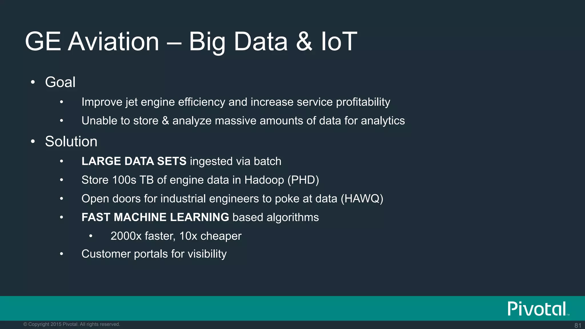 81© Copyright 2015 Pivotal. All rights reserved.
GE Aviation – Big Data & IoT
•  Goal
•  Improve jet engine efficiency and increase service profitability
•  Unable to store & analyze massive amounts of data for analytics
•  Solution
•  LARGE DATA SETS ingested via batch
•  Store 100s TB of engine data in Hadoop (PHD)
•  Open doors for industrial engineers to poke at data (HAWQ)
•  FAST MACHINE LEARNING based algorithms
•  2000x faster, 10x cheaper
•  Customer portals for visibility
 