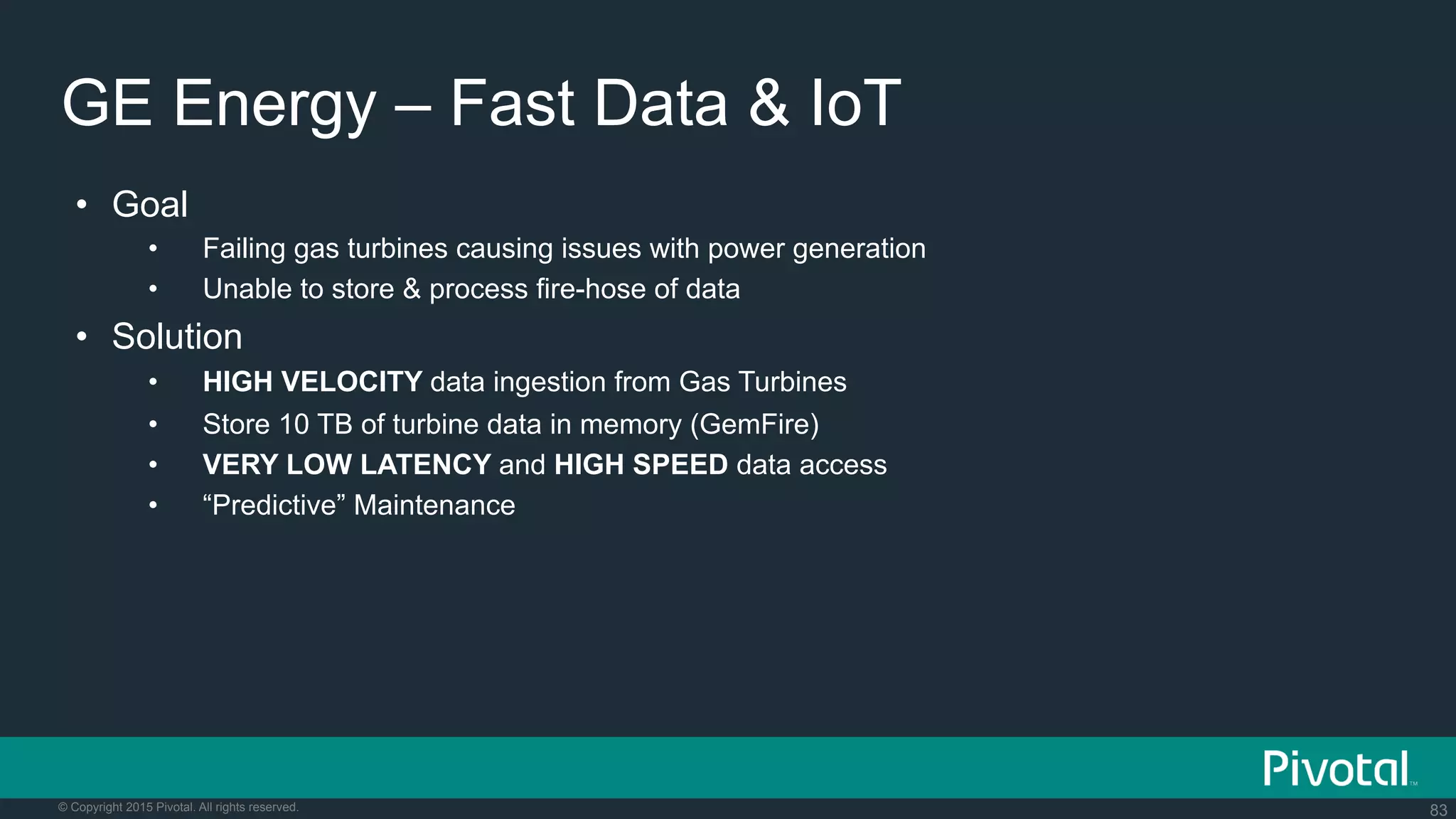 83© Copyright 2015 Pivotal. All rights reserved.
GE Energy – Fast Data & IoT
•  Goal
•  Failing gas turbines causing issues with power generation
•  Unable to store & process fire-hose of data
•  Solution
•  HIGH VELOCITY data ingestion from Gas Turbines
•  Store 10 TB of turbine data in memory (GemFire)
•  VERY LOW LATENCY and HIGH SPEED data access
•  “Predictive” Maintenance
 