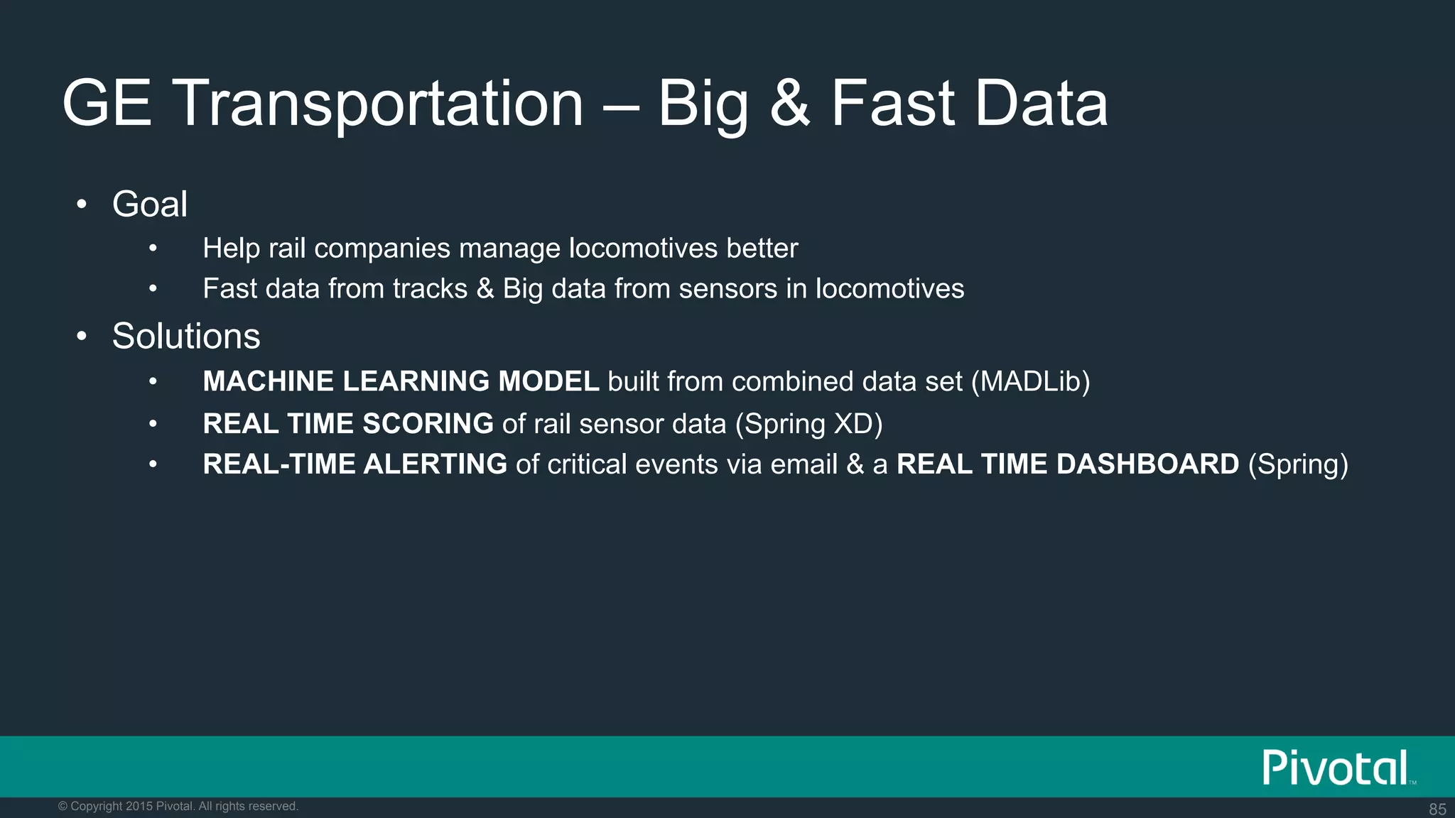 85© Copyright 2015 Pivotal. All rights reserved.
GE Transportation – Big & Fast Data
•  Goal
•  Help rail companies manage locomotives better
•  Fast data from tracks & Big data from sensors in locomotives
•  Solutions
•  MACHINE LEARNING MODEL built from combined data set (MADLib)
•  REAL TIME SCORING of rail sensor data (Spring XD)
•  REAL-TIME ALERTING of critical events via email & a REAL TIME DASHBOARD (Spring)
 