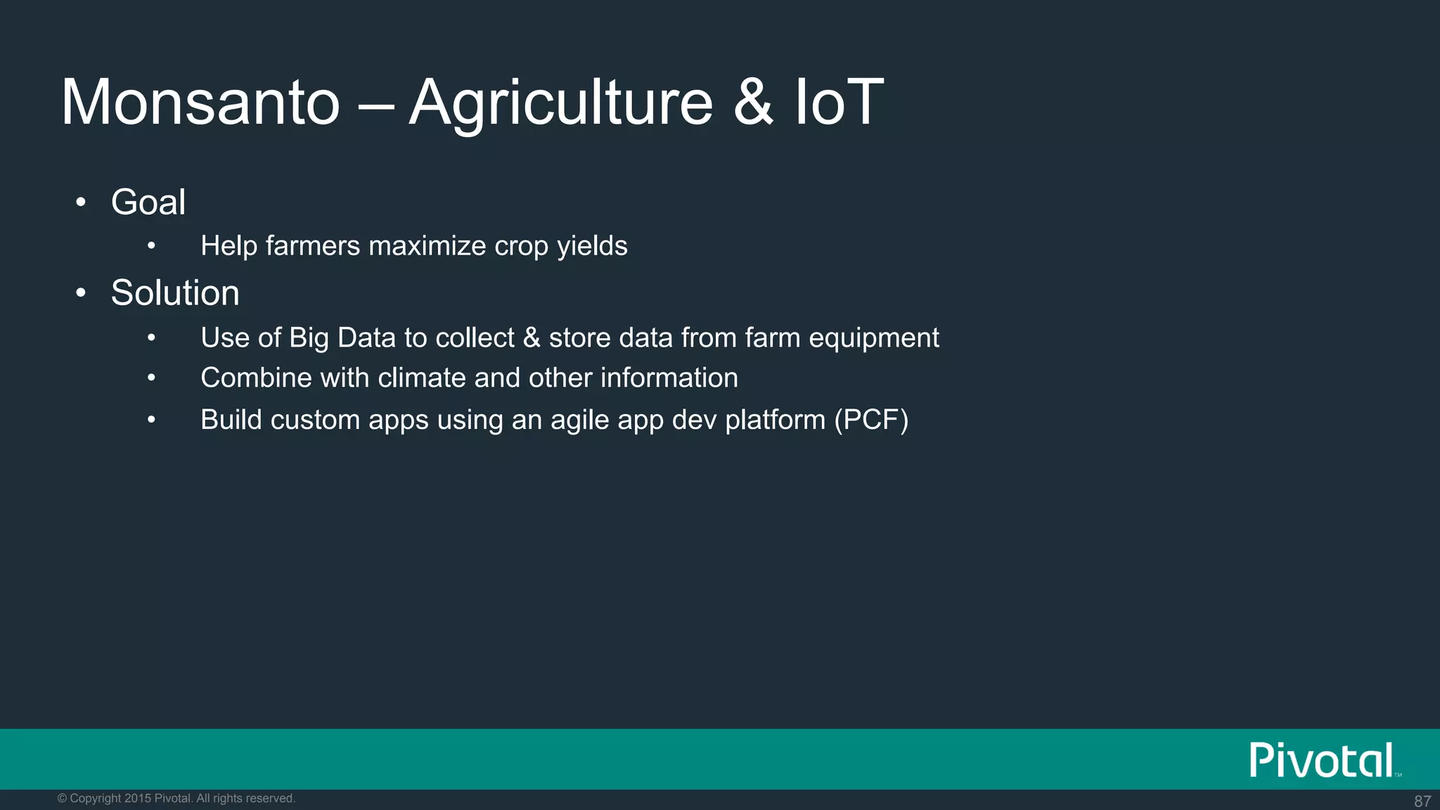 87© Copyright 2015 Pivotal. All rights reserved.
Monsanto – Agriculture & IoT
•  Goal
•  Help farmers maximize crop yields
•  Solution
•  Use of Big Data to collect & store data from farm equipment
•  Combine with climate and other information
•  Build custom apps using an agile app dev platform (PCF)
 