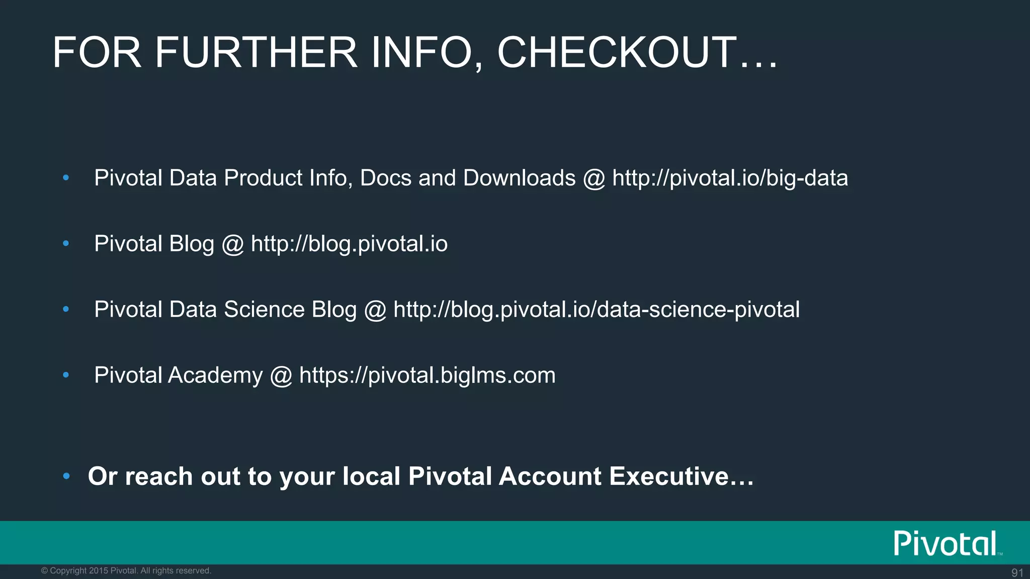 91© Copyright 2015 Pivotal. All rights reserved.
FOR FURTHER INFO, CHECKOUT…
•  Pivotal Data Product Info, Docs and Downloads @ http://pivotal.io/big-data
•  Pivotal Blog @ http://blog.pivotal.io
•  Pivotal Data Science Blog @ http://blog.pivotal.io/data-science-pivotal
•  Pivotal Academy @ https://pivotal.biglms.com
•  Or reach out to your local Pivotal Account Executive…
 