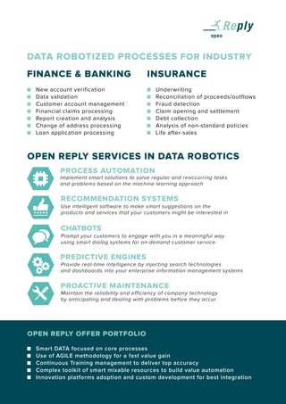 CHATBOTS
PREDICTIVE ENGINES
PROACTIVE MAINTENANCE
PROCESS AUTOMATION
RECOMMENDATION SYSTEMS
OPEN REPLY SERVICES IN DATA ROBOTICS
	 New account verification
	 Data validation
	 Customer account management
	 Financial claims processing
	 Report creation and analysis
	 Change of address processing
	 Loan application processing
DATA ROBOTIZED PROCESSES FOR INDUSTRY
FINANCE & BANKING INSURANCE
	 Underwriting
	 Reconciliation of proceeds/outflows
	 Fraud detection
	 Claim opening and settlement
	 Debt collection
	 Analysis of non-standard policies
	 Life after-sales
OPEN REPLY OFFER PORTFOLIO
	 Smart DATA focused on core processes
	 Use of AGILE methodology for a fast value gain
	 Continuous Training management to deliver top accuracy
	 Complex toolkit of smart mixable resources to build value automation
	 Innovation platforms adoption and custom development for best integration
Implement smart solutions to solve regular and reoccurring tasks
and problems based on the machine learning approach
Use intelligent software to make smart suggestions on the
products and services that your customers might be interested in
Prompt your customers to engage with you in a meaningful way
using smart dialog systems for on-demand customer service
Provide real-time intelligence by injecting search technologies
and dashboards into your enterprise information management systems
Maintain the reliability and efficiency of company technology
by anticipating and dealing with problems before they occur
 