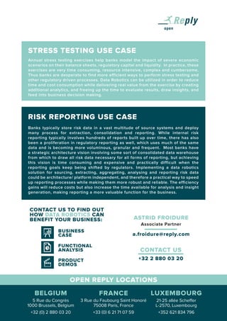 ASTRID FROIDURE
Associate Partner
a.froidure@reply.com
STRESS TESTING USE CASE
Annual stress testing exercises help banks model the impact of severe economic
scenarios on their balance sheets, regulatory capital and liquidity. In practice, these
exercises are very time consuming, resource intensive, complex and cumbersome.
Thus banks are desperate to find more efficient ways to perform stress testing and
other regulatory driven processes. Data Robotics can be utilized in order to reduce
time and cost consumption while delivering real value from the exercise by creating
additional analytics, and freeing up the time to evaluate results, draw insights, and
feed into business decision making.
RISK REPORTING USE CASE
Banks typically store risk data in a vast multitude of source systems and deploy
many process for extraction, consolidation and reporting. While internal risk
reporting typically involves hundreds of reports built up over time, there has also
been a proliferation in regulatory reporting as well, which uses much of the same
data and is becoming more voluminous, granular and frequent. Most banks have
a strategic architecture vision involving some sort of consolidated data warehouse
from which to draw all risk data necessary for all forms of reporting, but achieving
this vision is time consuming and expensive and practically difficult when the
reporting goals keep being shifted by regulators. Implementing a data robotics
solution for sourcing, extracting, aggregating, analysing and reporting risk data
could be architecture/ platform independent, and therefore a practical way to speed
up reporting processes while making them more robust and reliable. The efficiency
gains will reduce costs but also increase the time available for analysis and insight
generation, making reporting a more valuable function for the business.
OPEN REPLY LOCATIONS
CONTACT US TO FIND OUT
HOW DATA ROBOTICS CAN
BENEFIT YOUR BUSINESS:
BUSINESS
CASE
FUNCTIONAL
ANALYSIS
PRODUCT
DEMOS
+32 2 880 03 20
CONTACT US
5 Rue du Congrès
1000 Brussels, Belgium
+32 (0) 2 880 03 20
21-25 allée Scheffer
L-2570, Luxembourg
+352 621 834 796
3 Rue du Faubourg Saint Honoré
75008 Paris, France
+33 (0) 6 21 71 07 59
BELGIUM LUXEMBOURGFRANCE
 