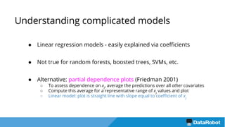 Understanding complicated models
● Linear regression models - easily explained via coefficients
● Not true for random forests, boosted trees, SVMs, etc.
● Alternative: partial dependence plots (Friedman 2001)
○ To assess dependence on xj
, average the predictions over all other covariates
○ Compute this average for a representative range of xj
values and plot
○ Linear model: plot is straight line with slope equal to coefficient of xj
 