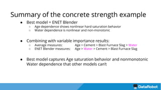 Summary of the concrete strength example
● Best model = ENET Blender
○ Age dependence shows nonlinear hard saturation behavior
○ Water dependence is nonlinear and non-monotonic
● Combining with variable importance results:
○ Average measures: Age > Cement > Blast Furnace Slag > Water
○ ENET Blender measures: Age > Water > Cement > Blast Furnace Slag
● Best model captures Age saturation behavior and nonmonotonic
Water dependence that other models can’t
 