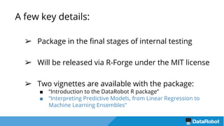 A few key details:
➢ Package in the final stages of internal testing
➢ Will be released via R-Forge under the MIT license
➢ Two vignettes are available with the package:
■ “Introduction to the DataRobot R package”
■ “Interpreting Predictive Models, from Linear Regression to
Machine Learning Ensembles”
 