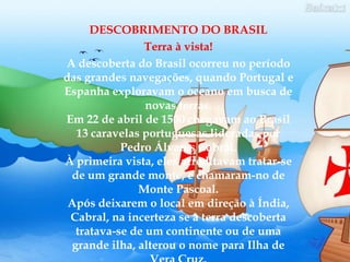 DESCOBRIMENTO DO BRASILTerra à vista!A descoberta do Brasil ocorreu no período das grandes navegações, quando Portugal e Espanha exploravam o oceano em busca de novas terras.Em 22 de abril de 1500 chegavam ao Brasil 13 caravelas portuguesas lideradas por Pedro Álvares Cabral.À primeira vista, eles acreditavam tratar-se de um grande monte, e chamaram-no de Monte Pascoal.Após deixarem o local em direção à Índia, Cabral, na incerteza se a terra descoberta tratava-se de um continente ou de uma grande ilha, alterou o nome para Ilha de Vera Cruz.