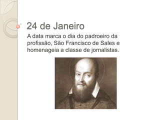 24 de Janeiro
A data marca o dia do padroeiro da
profissão, São Francisco de Sales e
homenageia a classe de jornalistas.

 