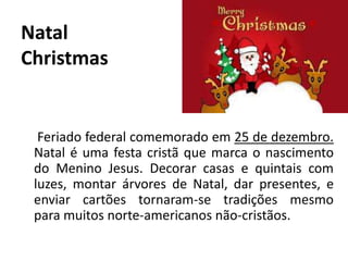 Natal
Christmas
Feriado federal comemorado em 25 de dezembro.
Natal é uma festa cristã que marca o nascimento
do Menino Jesus. Decorar casas e quintais com
luzes, montar árvores de Natal, dar presentes, e
enviar cartões tornaram-se tradições mesmo
para muitos norte-americanos não-cristãos.
 