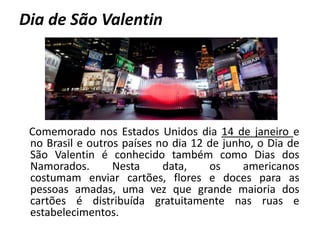 Dia de São Valentin
Comemorado nos Estados Unidos dia 14 de janeiro e
no Brasil e outros países no dia 12 de junho, o Dia de
São Valentin é conhecido também como Dias dos
Namorados. Nesta data, os americanos
costumam enviar cartões, flores e doces para as
pessoas amadas, uma vez que grande maioria dos
cartões é distribuída gratuitamente nas ruas e
estabelecimentos.
 