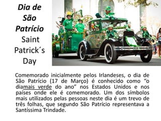 Dia de
São
Patrício
Saint
Patrick´s
Day
Comemorado inicialmente pelos Irlandeses, o dia de
São Patrício (17 de Março) é conhecido como “o
diamais verde do ano” nos Estados Unidos e nos
países onde ele é comemorado. Um dos símbolos
mais utilizados pelas pessoas neste dia é um trevo de
três folhas, que segundo São Patrício representava a
Santíssima Trindade.
 