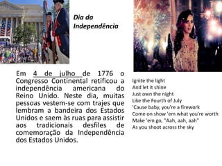 Dia da
Independência
Em 4 de julho de 1776 o
Congresso Continental retificou a
independência americana do
Reino Unido. Neste dia, muitas
pessoas vestem-se com trajes que
lembram a bandeira dos Estados
Unidos e saem às ruas para assistir
aos tradicionais desfiles de
comemoração da Independência
dos Estados Unidos.
Ignite the light
And let it shine
Just own the night
Like the Fourth of July
'Cause baby, you're a firework
Come on show 'em what you're worth
Make 'em go, "Aah, aah, aah"
As you shoot across the sky
 