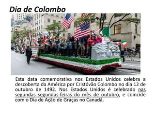 Dia de Colombo
Esta data comemorativa nos Estados Unidos celebra a
descoberta da América por Cristóvão Colombo no dia 12 de
outubro de 1492. Nos Estados Unidos é celebrado nas
segundas segundas-feiras do mês de outubro, e coincide
com o Dia de Ação de Graças no Canadá.
 