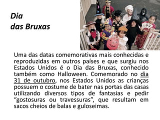Dia
das Bruxas
Uma das datas comemorativas mais conhecidas e
reproduzidas em outros países e que surgiu nos
Estados Unidos é o Dia das Bruxas, conhecido
também como Halloween. Comemorado no dia
31 de outubro, nos Estados Unidos as crianças
possuem o costume de bater nas portas das casas
utilizando diversos tipos de fantasias e pedir
“gostosuras ou travessuras”, que resultam em
sacos cheios de balas e guloseimas.
 