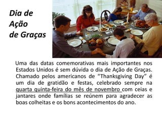 Dia de
Ação
de Graças
Uma das datas comemorativas mais importantes nos
Estados Unidos é sem dúvida o dia de Ação de Graças.
Chamado pelos americanos de “Thanksgiving Day” é
um dia de gratidão e festas, celebrado sempre na
quarta quinta-feira do mês de novembro com ceias e
jantares onde famílias se reúnem para agradecer as
boas colheitas e os bons acontecimentos do ano.
 