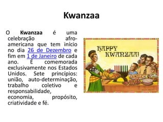Kwanzaa
O Kwanzaa é uma
celebração afro-
americana que tem início
no dia 26 de Dezembro e
fim em 1 de Janeiro de cada
ano. É comemorada
exclusivamente nos Estados
Unidos. Sete princípios:
união, auto-determinação,
trabalho coletivo e
responsabilidade,
economia, propósito,
criatividade e fé.
 