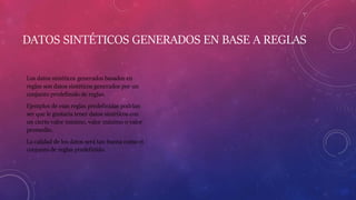 DATOS SINTÉTICOS GENERADOS EN BASE A REGLAS
Los datos sintéticos generados basados en
reglas son datos sintéticos generados por un
conjunto predefinido de reglas.
Ejemplos de esas reglas predefinidas podrían
ser que le gustaría tener datos sintéticos con
un cierto valor mínimo, valor máximo o valor
promedio.
La calidad de los datos será tan buena como el
conjunto de reglas predefinido.
 