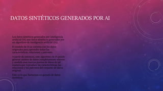 DATOS SINTÉTICOS GENERADOS POR AI
Los datos sintéticos generados por inteligencia
artificial (IA) son datos sintéticos generados por
un algoritmo de inteligencia artificial (IA).
El modelo de IA se entrena con los datos
originales para aprender todas las
características, relaciones y patrones.
A partir de entonces, este algoritmo de IA puede
generar puntos de datos completamente nuevos
y modela esos nuevos puntos de datos de tal
manera que reproduce las características, las
relaciones y los patrones del conjunto de datos
original.
Esto es lo que llamamos un gemelo de datos
sintéticos.
 