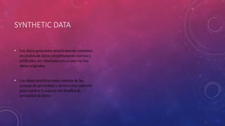 SYNTHETIC DATA
• Los datos generados sintéticamente consisten
en puntos de datos completamente nuevos y
artificiales sin relaciones uno a uno con los
datos originales.
• Los datos sintéticos están exentos de las
normas de privacidad y sirven como solución
para resolver y superar los desafíos de
privacidad de datos.
 