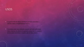 USOS
• La generación de datos sintéticos permite aumentar y
simular datos completamente nuevos.
• Funciona como una solución cuando no tiene suficientes
datos (escasez de datos), le gustaría aumentar la muestra
de los casos extremos o cuando aún no tiene datos.
 