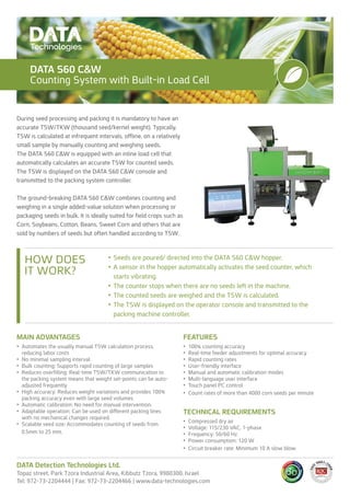 MAIN ADVANTAGES
•	 Automates the usually manual TSW calculation process,
reducing labor costs
•	 No minimal sampling interval
•	 Bulk counting: Supports rapid counting of large samples
•	 Reduces overfilling: Real-time TSW/TKW communication to
the packing system means that weight set-points can be auto-
adjusted frequently
•	 High accuracy: Reduces weight variations and provides 100%
packing accuracy even with large seed volumes
•	 Automatic calibration: No need for manual intervention.
•	 Adaptable operation: Can be used on different packing lines
with no mechanical changes required.
•	 Scalable seed size: Accommodates counting of seeds from
0.5mm to 25 mm.
FEATURES
•	 100% counting accuracy
•	 Real-time feeder adjustments for optimal accuracy
•	 Rapid counting rates
•	 User-friendly interface
•	 Manual and automatic calibration modes
•	 Multi-language user interface
•	 Touch panel PC control
•	 Count rates of more than 4000 corn seeds per minute
TECHNICAL REQUIREMENTS
•	 Compressed dry air
•	 Voltage: 115/230 VAC, 1-phase
•	 Frequency: 50/60 Hz
•	 Power consumption: 120 W
•	 Circuit breaker rate: Minimum 10 A slow blow
DATA Detection Technologies Ltd.
Topaz street, Park Tzora Industrial Area, Kibbutz Tzora, 9980300, Israel
Tel: 972-73-2204444 | Fax: 972-73-2204466 | www.data-technologies.com
HOW DOES
IT WORK?
•	Seeds are poured/ directed into the DATA S60 C&W hopper.
•	A sensor in the hopper automatically activates the seed counter, which
starts vibrating.
•	The counter stops when there are no seeds left in the machine.
•	The counted seeds are weighed and the TSW is calculated.
•	The TSW is displayed on the operator console and transmitted to the
packing machine controller.
DATA S60 C&W
Counting System with Built-in Load Cell
During seed processing and packing it is mandatory to have an
accurate TSW/TKW (thousand seed/kernel weight). Typically,
TSW is calculated at infrequent intervals, offline, on a relatively
small sample by manually counting and weighing seeds.
The DATA S60 C&W is equipped with an inline load cell that
automatically calculates an accurate TSW for counted seeds.
The TSW is displayed on the DATA S60 C&W console and
transmitted to the packing system controller.
The ground-breaking DATA S60 C&W combines counting and
weighing in a single added-value solution when processing or
packaging seeds in bulk. It is ideally suited for field crops such as
Corn, Soybeans, Cotton, Beans, Sweet Corn and others that are
sold by numbers of seeds but often handled according to TSW.
 