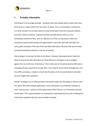 Page 10



1.      Portable information

Information is increasingly portable – and given that most people seem to work more than

forty hours in a week, often from the road or at home, this is a tremendous convenience. .

It is fairly common to use these devices to copy information from the corporate network,

and take it home to work on. Laptops and other portable devices that can carry

tremendous amounts of data, such as USB drives or iPods, are pervasive, useful and

commonly used by professionals and organizations’ executives and staff. But there are

many public examples of the loss of this portable information; the ones that have recently

received considerable attention is the loss of laptops.


One strategy is to encrypt the data on the device. However, few organizations make the

effort to ensure that the information on these devices is encrypted so as to mitigate

against the risk of the loss of the device. This is often due to the administrative difficulty in

managing the keys required to encrypt data – this requires some central management, and

thus effort and labour, simply to ensure that the data can be recovered when (inevitably)

the user forgets their password.


Another strategy is to not allow personal information to get onto the laptop or device in the

first place. With web-enabled applications, most information can be offered remotely to

users, and securely – and loss of the laptop means little if there is no information actually

stored there. This requires however an investment in web-based security and in making the

information needed to do one’s work available remotely.




                                                                        ©Symantec (Canada) Corp.
 