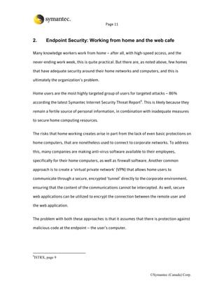 Page 11



2.         Endpoint Security: Working from home and the web cafe

Many knowledge workers work from home – after all, with high-speed access, and the

never-ending work week, this is quite practical. But there are, as noted above, few homes

that have adequate security around their home networks and computers, and this is

ultimately the organization’s problem.


Home users are the most highly targeted group of users for targeted attacks – 86%

according the latest Symantec Internet Security Threat Report9. This is likely because they

remain a fertile source of personal information, in combination with inadequate measures

to secure home computing resources.


The risks that home working creates arise in part from the lack of even basic protections on

home computers, that are nonetheless used to connect to corporate networks. To address

this, many companies are making anti-virus software available to their employees,

specifically for their home computers, as well as firewall software. Another common

approach is to create a ‘virtual private network’ (VPN) that allows home users to

communicate through a secure, encrypted ‘tunnel’ directly to the corporate environment,

ensuring that the content of the communications cannot be intercepted. As well, secure

web applications can be utilized to encrypt the connection between the remote user and

the web application.


The problem with both these approaches is that it assumes that there is protection against

malicious code at the endpoint – the user’s computer.




9
    ISTRX, page 9



                                                                    ©Symantec (Canada) Corp.
 