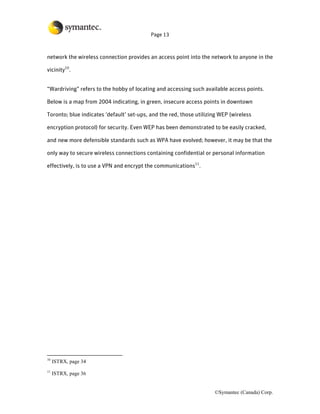 Page 13



network the wireless connection provides an access point into the network to anyone in the

vicinity10.


“Wardriving” refers to the hobby of locating and accessing such available access points.

Below is a map from 2004 indicating, in green, insecure access points in downtown

Toronto; blue indicates ‘default’ set-ups, and the red, those utilizing WEP (wireless

encryption protocol) for security. Even WEP has been demonstrated to be easily cracked,

and new more defensible standards such as WPA have evolved; however, it may be that the

only way to secure wireless connections containing confidential or personal information

effectively, is to use a VPN and encrypt the communications11.




10
     ISTRX, page 34
11
     ISTRX, page 36


                                                                     ©Symantec (Canada) Corp.
 