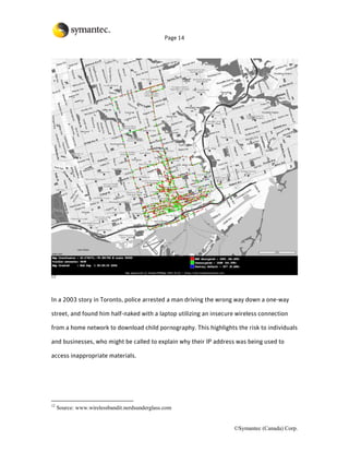 Page 14




12




In a 2003 story in Toronto, police arrested a man driving the wrong way down a one-way

street, and found him half-naked with a laptop utilizing an insecure wireless connection

from a home network to download child pornography. This highlights the risk to individuals

and businesses, who might be called to explain why their IP address was being used to

access inappropriate materials.




12
     Source: www.wirelessbandit.nerdsunderglass.com


                                                                    ©Symantec (Canada) Corp.
 