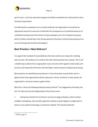 Page 16



part of users, a security awareness program should be considered not a best practice, but a

minimum requirement.


Considering the consequences of a virulent outbreak, the organization must devote an

appropriate amount of resources to deal with the consequences of a potential exposure of

confidential and personal information to those seeking to use it for fraudulent purposes,

which includes considering it from the perspective of business continuity planning (such as

use of archiving and retrieval technologies.)


Best Practice = Best Defence?

It is against the standard of reasonableness that most actions are measured, including

data security. The tendency is to confuse this with ‘what everyone else is doing.’ This is not

a helpful way to determine an appropriate course of action with regards to data safety and

security, and represents the fourth and final fallacy: what everyone is doing may be wrong.


Best practices are identified by practitioners in the information security field, and it is

against these that organizations will be measured, in terms of how far or how closely, the

organization’s practices measure against them.


With this in mind, the following enterprise best practices13 are suggested as the being ‘the

test’ for data security and safeguarding in the privacy arena:


1.        Enterprises should first of all have a security strategy and policy, which involves

multiple, overlapping, and mutually supportive systems to guard against a single point of

failure in any specific technology or protection method. This should include the



13
     ISTRX, page 99


                                                                        ©Symantec (Canada) Corp.
 