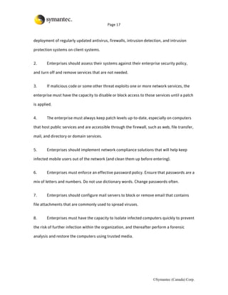 Page 17



deployment of regularly updated antivirus, firewalls, intrusion detection, and intrusion

protection systems on client systems.


2.      Enterprises should assess their systems against their enterprise security policy,

and turn off and remove services that are not needed.


3.      If malicious code or some other threat exploits one or more network services, the

enterprise must have the capacity to disable or block access to those services until a patch

is applied.


4.      The enterprise must always keep patch levels up-to-date, especially on computers

that host public services and are accessible through the firewall, such as web, file transfer,

mail, and directory or domain services.


5.      Enterprises should implement network compliance solutions that will help keep

infected mobile users out of the network (and clean them up before entering).


6.      Enterprises must enforce an effective password policy. Ensure that passwords are a

mix of letters and numbers. Do not use dictionary words. Change passwords often.


7.      Enterprises should configure mail servers to block or remove email that contains

file attachments that are commonly used to spread viruses.


8.      Enterprises must have the capacity to Isolate infected computers quickly to prevent

the risk of further infection within the organization, and thereafter perform a forensic

analysis and restore the computers using trusted media.




                                                                      ©Symantec (Canada) Corp.
 