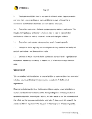 Page 18



9.      Employees should be trained to not open attachments unless they are expected

and come from a known and trusted source, and to not execute software that is

downloaded from the Internet unless it has been scanned for viruses.


10.     Enterprises must ensure that emergency response procedures are in place. This

includes having a backup-and-restore solution in place in order to restore lost or

compromised data in the event of successful attack or catastrophic data loss.


11.     Enterprises must educate management on security budgeting needs.


12.     Enterprises should regularly and routinely test security to ensure that adequate

controls are in place – and document the results.


13.     Enterprises should ensure that only applications approved by the organization are

deployed on the desktop and laptop, to prevent loss of information through malicious

code.


Conclusion

This can only be a brief introduction for counsel wishing to understand the risks associated

with data security, and to begin the conversation needed with IT staff in client

organizations.


Mature organizations understand that there must be an ongoing conversation between

counsel and IT staff, in order to ensure that the legal obligations of the organization in

respect to compliance, including data security, are met. The facilitator and implementer of

that effort, and the tools appropriate to the task, is the IT department; it is only with the

assistance of the IT department that the goals of the enterprise in data security can be




                                                                       ©Symantec (Canada) Corp.
 