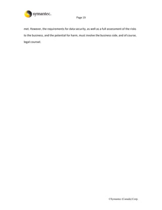 Page 19



met. However, the requirements for data security, as well as a full assessment of the risks

to the business, and the potential for harm, must involve the business side, and of course,

legal counsel.




                                                                    ©Symantec (Canada) Corp.
 