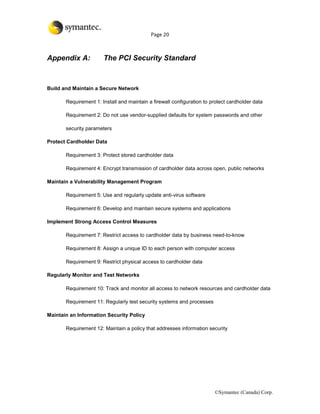 Page 20



Appendix A:            The PCI Security Standard



Build and Maintain a Secure Network

       Requirement 1: Install and maintain a firewall configuration to protect cardholder data

       Requirement 2: Do not use vendor-supplied defaults for system passwords and other

       security parameters

Protect Cardholder Data

       Requirement 3: Protect stored cardholder data

       Requirement 4: Encrypt transmission of cardholder data across open, public networks

Maintain a Vulnerability Management Program

       Requirement 5: Use and regularly update anti-virus software

       Requirement 6: Develop and maintain secure systems and applications

Implement Strong Access Control Measures

       Requirement 7: Restrict access to cardholder data by business need-to-know

       Requirement 8: Assign a unique ID to each person with computer access

       Requirement 9: Restrict physical access to cardholder data

Regularly Monitor and Test Networks

       Requirement 10: Track and monitor all access to network resources and cardholder data

       Requirement 11: Regularly test security systems and processes

Maintain an Information Security Policy

       Requirement 12: Maintain a policy that addresses information security




                                                                        ©Symantec (Canada) Corp.
 