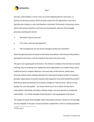 Page 3



Security, unfortunately, is not as ‘sexy’ as on-line shopping sites for consumers, or

business-to-business portals, which increase revenue for the organization. Security is

typically seen simply as a cost, and therefore, minimized. Particularly in the privacy arena,

where most privacy breaches arise from security breaches, there are three thought-

processes justifying this stance:


1.         “We haven’t had an issue yet.”


2.         “Let’s take a wait-and-see approach.”


3.         “The consequences are not serious enough to justify the investment.”


These thought processes are based on two faulty assumptions: that the past will provide a

good guide to the future, and the enterprise has had no security issues.


The past is not a good guide to the future. The Internet is evidence that not only are threats

evolving, they are evolving more rapidly that most organizations can handle if they rely on

traditional tools to respond. Whereas in the early days of the Internet, attacks were

primarily made by those seeking reputation for infecting the largest number of machines

possible, today attacks are profit-oriented, with organized crime often behind the attacks4.

Both the purpose and mechanism of attacks changes on “Internet time,” which is to say

rapidly. The ‘zero-day exploit’ – the attack which occurs on or before the day that a

vulnerability is identified, and before software makers can issue patches to remedy the

vulnerability – is a further example of why the past is not a good guide to the future.


The targets of attacks have changed: rather than being ‘everyone,’ attacks are increasingly

are very targeted. In the past, viruses have been created with a view to creating reputation

4
    ISTRX, page 4



                                                                      ©Symantec (Canada) Corp.
 