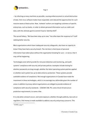 Page 4



– by infecting as many machines as possible, causing embarrassment or actual destruction

of data. Anti-virus software makes have responded, and reduced the opportunities for such

massive waves of destruction. Now, ‘malware’ authors are targeting customers of specific

enterprises, such as banks, in order to obtain personal information such as credit card

data, with the ultimate goal to commit fraud or identity theft5.


The second fallacy, “We have been okay up to now,” has often been the response to IT staff

seeking better security.


Most organizations which have inadequate security safeguards, also have no capacity to

know if they have had a security breach. The risk here is that losses of personal

information have taken place without the organization knowing for sure – or worse, that it

may still be happening.


Technologies exist which provide for intrusion detection and monitoring, and audit

systems’ compliance with security and private policies: examples include testing for

whether passwords are long enough, whether the latest operating system patches applied

or whether each system has up-to-date antivirus protection. These systems provide

auditable evidence of compliance. Not enough organizations in Canada have made the

investment in these technologies, which is increasingly less defensible given the number of

areas in addition to privacy where organizations are obliged to provide evidence of

compliance with security standards – SOX/Bill 198, PCI, and critical infrastructure

protection requirements, to name a few.


It is only when a breach occurs, and some exposure, whether through publicity, law suits or

regulators, that money is made available to address security and privacy concerns. This

5
    ISTRX, page 9



                                                                     ©Symantec (Canada) Corp.
 
