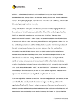 Page 5



becomes a rushed expenditure that rarely is well spent – reacting to the immediate

problem rather than putting in place security and privacy solution that fits into the overall

business. ‘Firefighting’ highlights yet another risk associated with not having determined a

data security strategy in calmer moments.


Finally, as to the third fallacy, the risk of consequences is indeed changing. The Privacy

Commissioner of Canada has announced that her office will be conducting audits where

there is on reasonable grounds to be concerned over the privacy practices of an

organization. Public issuers in Canada subject to Sarbanes-Oxley and Bill 198 are subject

to an increased level of audits concerning their information management – and in turn are

also conducting audits known as CICA 5970 audits to review the information practices of

their sub-contractors and outsourcing partners, to ensure that they are handling

information in an appropriate manner, since the public issuer remains liable for any

problems associated with the safeguarding of the information being processed by the

subcontractor or outsourcer. Finally, the Payment Card Industry Security Standards

provide for serious consequences for companies who fail to adhere to the standards,

including fines by the credit card issuers, or termination of their contract to process credit

cards. (Attached as Appendix A is the PCI Security Standard). Compliance is increasingly a

corporate topic inclusive of privacy, as well as a host of other regulatory and contractual

requirements. A weakness in security affects compliance in all arenas.


Apart from regulatory sanctions or law suits, it is increasingly obvious, both within Canada

and in the US, that security breach stories are never good for the reputation of the

organization. Finally, while there are not yet many cases in Canada arising from security

breaches, it would be expected that lawyers would consider not only regulatory action, but

the likelihood that civil damage claims would ultimately be made in an appropriate case.



                                                                      ©Symantec (Canada) Corp.
 