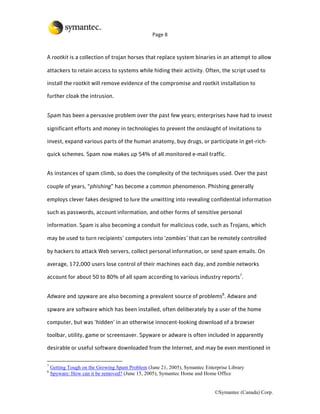 Page 8



A rootkit is a collection of trojan horses that replace system binaries in an attempt to allow

attackers to retain access to systems while hiding their activity. Often, the script used to

install the rootkit will remove evidence of the compromise and rootkit installation to

further cloak the intrusion.


Spam has been a pervasive problem over the past few years; enterprises have had to invest

significant efforts and money in technologies to prevent the onslaught of invitations to

invest, expand various parts of the human anatomy, buy drugs, or participate in get-rich-

quick schemes. Spam now makes up 54% of all monitored e-mail traffic.


As instances of spam climb, so does the complexity of the techniques used. Over the past

couple of years, “phishing” has become a common phenomenon. Phishing generally

employs clever fakes designed to lure the unwitting into revealing confidential information

such as passwords, account information, and other forms of sensitive personal

information. Spam is also becoming a conduit for malicious code, such as Trojans, which

may be used to turn recipients’ computers into ‘zombies’ that can be remotely controlled

by hackers to attack Web servers, collect personal information, or send spam emails. On

average, 172,000 users lose control of their machines each day, and zombie networks

account for about 50 to 80% of all spam according to various industry reports7.


Adware and spyware are also becoming a prevalent source of problems8. Adware and

spware are software which has been installed, often deliberately by a user of the home

computer, but was ‘hidden’ in an otherwise innocent-looking download of a browser

toolbar, utility, game or screensaver. Spyware or adware is often included in apparently

desirable or useful software downloaded from the Internet, and may be even mentioned in

7
    Getting Tough on the Growing Spam Problem (June 21, 2005), Symantec Enterprise Library
8
    Spyware: How can it be removed? (June 15, 2005), Symantec Home and Home Office


                                                                             ©Symantec (Canada) Corp.
 