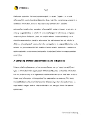 Page 9



the licence agreement that most users simply click to accept. Spyware can include

software which search for and send sensitive data, record the user entering passwords or

credit card information, and send it surreptitously to the creator’s web site.


Adware often installs other, pernicious software which redirects the user to web sites to

drive up usage statistics, on which web sites are often paid by advertisers, or imposes

advertising on the home user. Often, the content of these sites or advertising can be

uncomfortable or embarrassing for adult users, and are inappropriate and harmful to

children., Adware typically also monitors the user’s patterns of usage and behaviour on the

Internet and provides this valuable ‘meta-data’ to the authors who resell it – whether or

not the meta-data is anonymous, to others for directed and further intrusive unsolicited

advertising.


A Sampling of Data Security Issues and Mitigations

Data security breaches can occur in a number of ways; and can impact many different

types of information in the organization. While loss of business confidential information

can also be devastating to an organization, the focus here will be the likely ways in which

the personal information in the custody of the organization can go astray. This is not

intended to be an exhaustive list of potential data security risks, but ones that focus on

ways in which lawyers work on a day-to-day basis, and are applicable to the law firm

environment.




                                                                      ©Symantec (Canada) Corp.
 