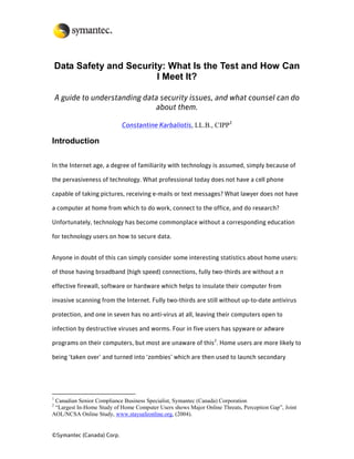 Data Safety and Security: What Is the Test and How Can
                           I Meet It?

    A guide to understanding data security issues, and what counsel can do
                                about them.

                           Constantine Karbaliotis, LL.B., CIPP1

Introduction

In the Internet age, a degree of familiarity with technology is assumed, simply because of

the pervasiveness of technology. What professional today does not have a cell phone

capable of taking pictures, receiving e-mails or text messages? What lawyer does not have

a computer at home from which to do work, connect to the office, and do research?

Unfortunately, technology has become commonplace without a corresponding education

for technology users on how to secure data.


Anyone in doubt of this can simply consider some interesting statistics about home users:

of those having broadband (high speed) connections, fully two-thirds are without a n

effective firewall, software or hardware which helps to insulate their computer from

invasive scanning from the Internet. Fully two-thirds are still without up-to-date antivirus

protection, and one in seven has no anti-virus at all, leaving their computers open to

infection by destructive viruses and worms. Four in five users has spyware or adware

programs on their computers, but most are unaware of this2. Home users are more likely to

being ‘taken over’ and turned into ‘zombies’ which are then used to launch secondary




1
 Canadian Senior Compliance Business Specialist, Symantec (Canada) Corporation
2
 “Largest In-Home Study of Home Computer Users shows Major Online Threats, Perception Gap”, Joint
AOL/NCSA Online Study, www.staysafeonline.org, (2004).


©Symantec (Canada) Corp.
 