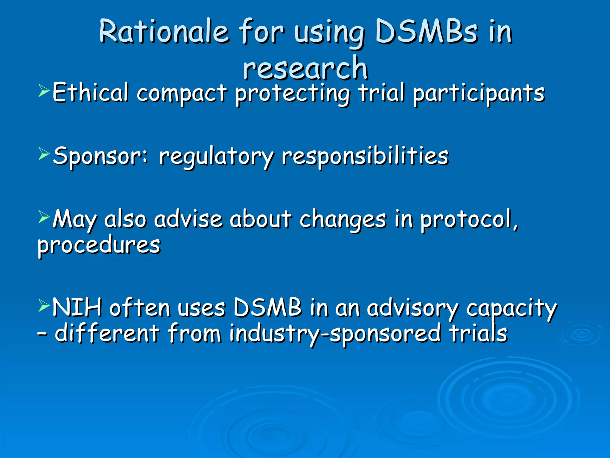Rationale for using DSMBs in
               research
Ethical   compact protecting trial participants

Sponsor:    regulatory responsibilities

May also advise about changes in protocol,
procedures

NIH   often uses DSMB in an advisory capacity
– different from industry-sponsored trials
 