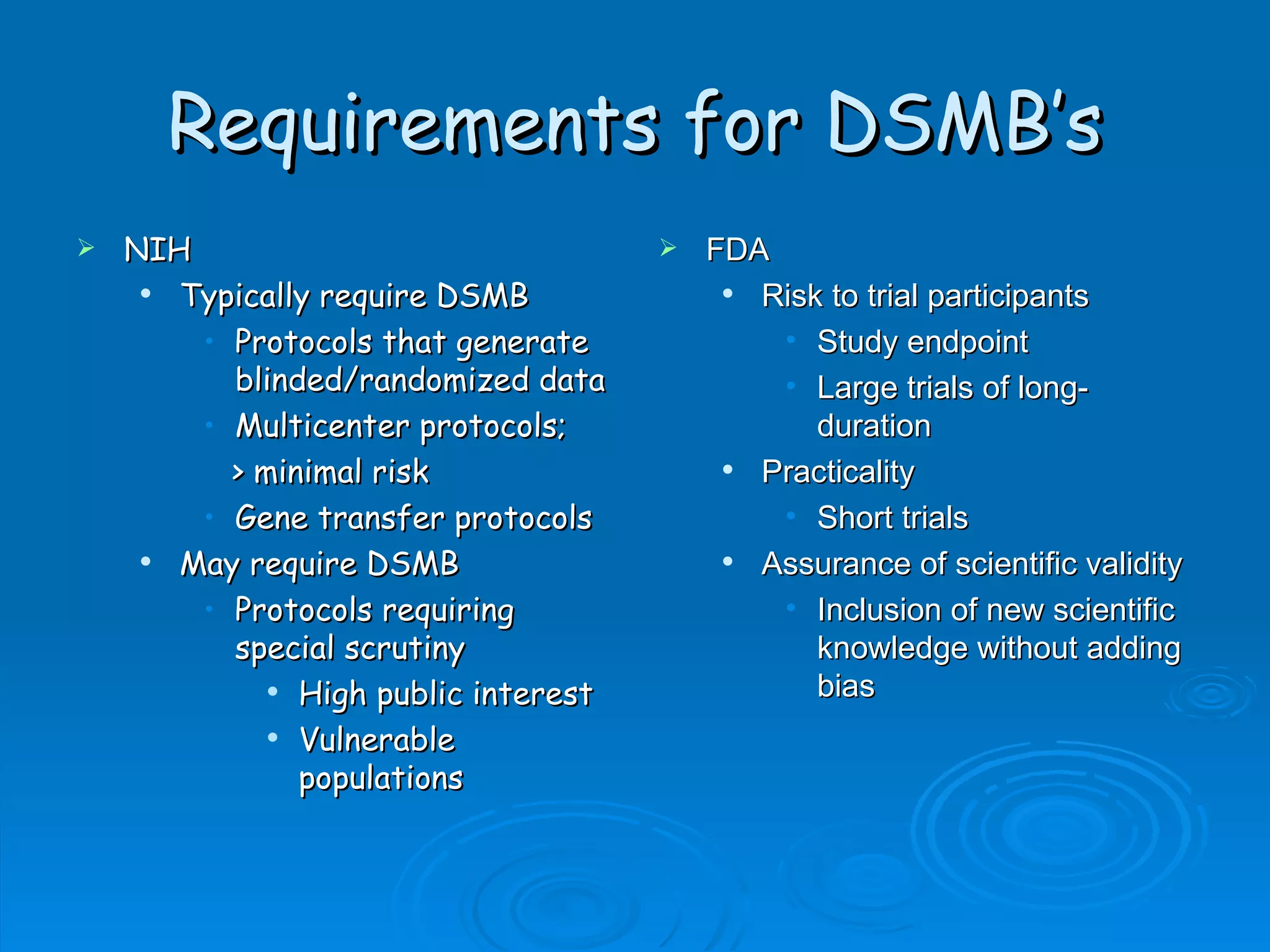 Requirements for DSMB’s
   NIH                                  FDA
      Typically require DSMB               Risk to trial participants
        • Protocols that generate             • Study endpoint
          blinded/randomized data             • Large trials of long-
        • Multicenter protocols;                 duration
          > minimal risk                    Practicality
        • Gene transfer protocols             • Short trials
      May require DSMB                     Assurance of scientific validity
        • Protocols requiring                 • Inclusion of new scientific
          special scrutiny                       knowledge without adding
              High public interest              bias
              Vulnerable

               populations
 