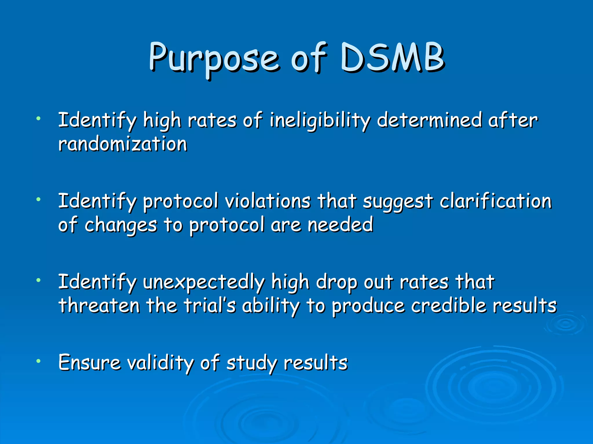 Purpose of DSMB
•   Identify high rates of ineligibility determined after
    randomization

•   Identify protocol violations that suggest clarification
    of changes to protocol are needed

•   Identify unexpectedly high drop out rates that
    threaten the trial’s ability to produce credible results

•   Ensure validity of study results
 