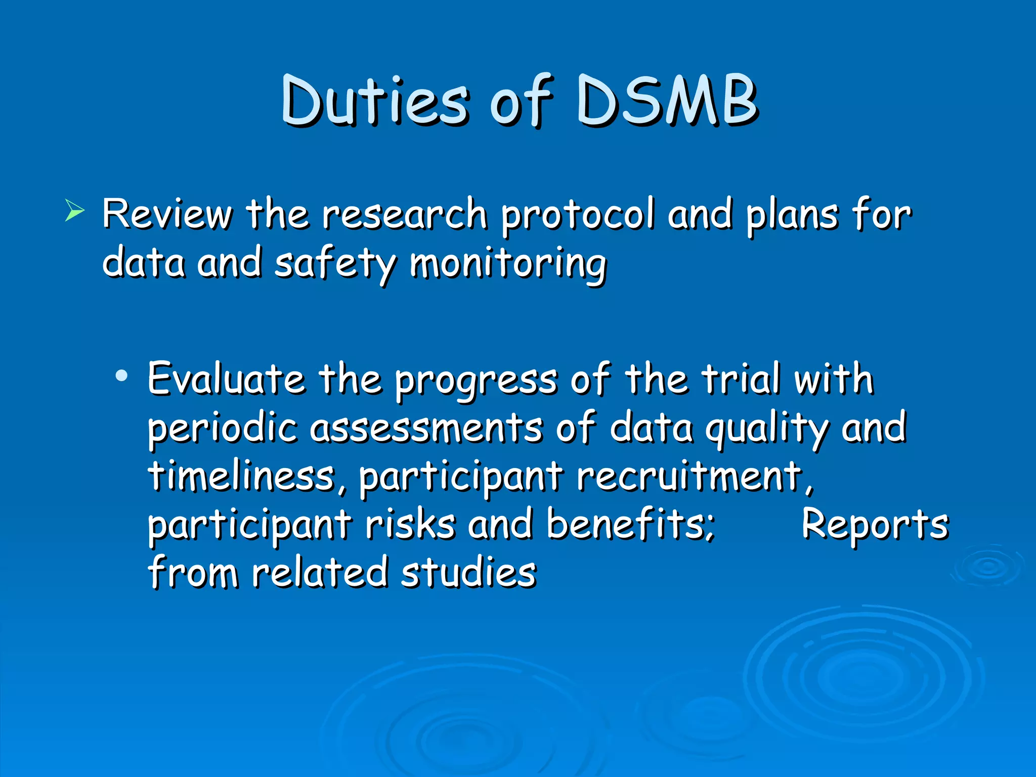 Duties of DSMB
   Review the research protocol and plans for
    data and safety monitoring

       Evaluate the progress of the trial with
        periodic assessments of data quality and
        timeliness, participant recruitment,
        participant risks and benefits;    Reports
        from related studies
 