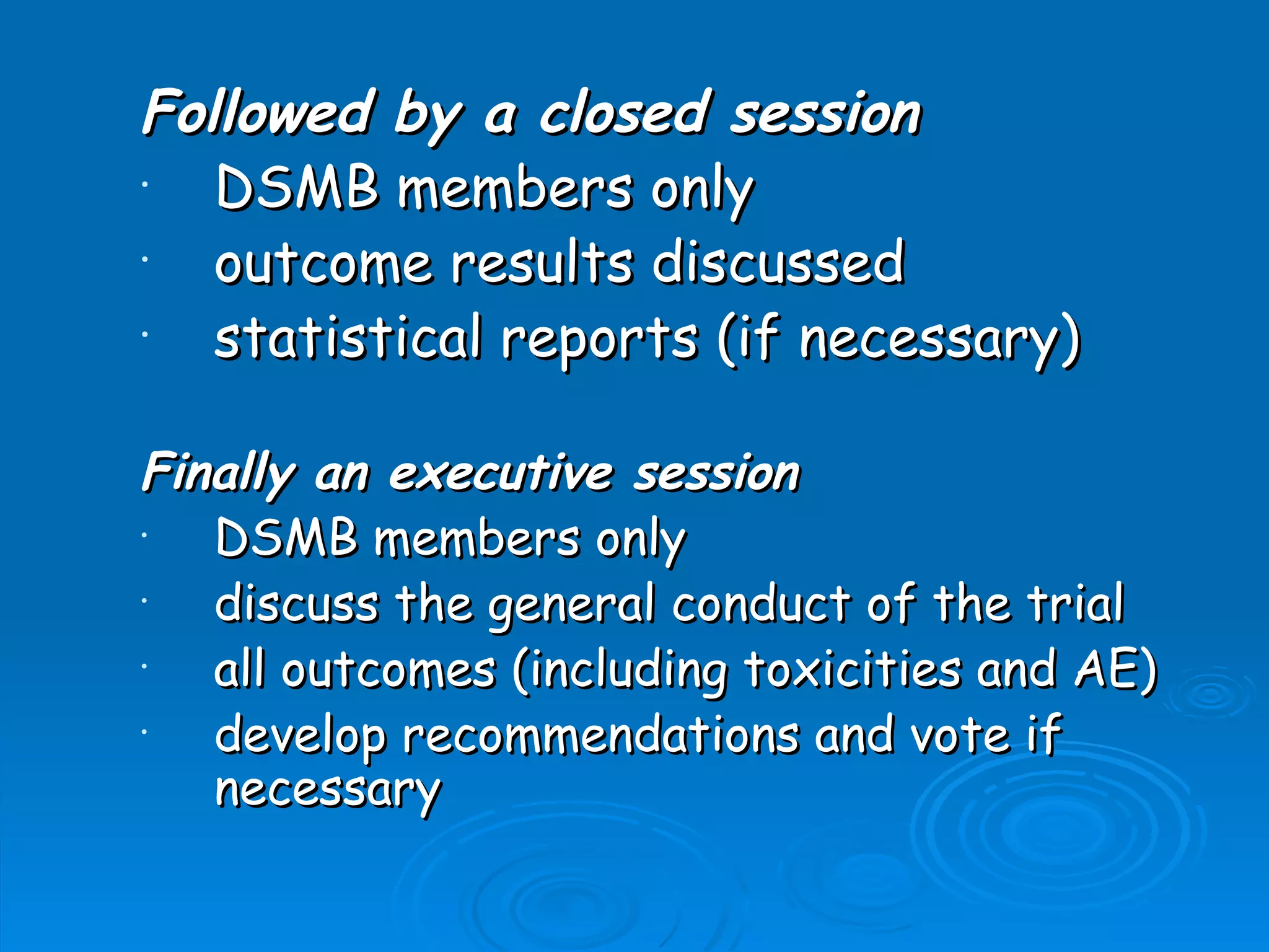 Followed by a closed session
•  DSMB members only
•  outcome results discussed
•  statistical reports (if necessary)

Finally an executive session
•  DSMB members only
•  discuss the general conduct of the trial
•  all outcomes (including toxicities and AE)
•  develop recommendations and vote if
   necessary
 